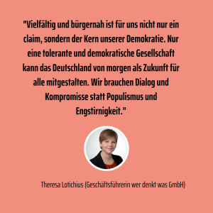 Theresa Lotichius, Geschäftsführerin der wer denkt was GmbH, setzt sich ein für eine tolerante und demokratische Gesellschaft. "Wir brauchen Dialog und Kompromisse statt Populismus und Engstirnigkeit." Daher unterstützt die wer denkt was GmbH die Initiative Standortfaktor D.